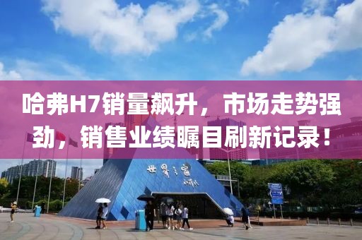 哈弗H7銷量飆升，市場走勢強勁，銷售業(yè)績矚目刷新記錄！