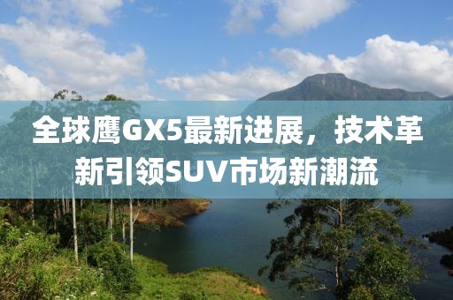 全球鷹GX5最新進(jìn)展，技術(shù)革新引領(lǐng)SUV市場新潮流
