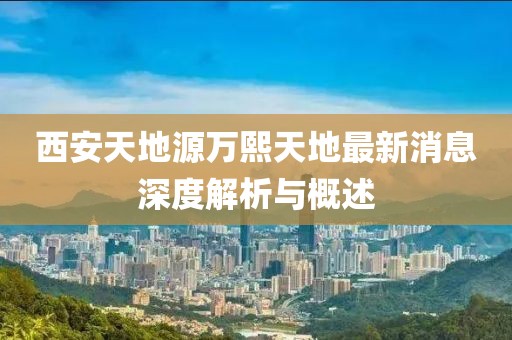 西安天地源萬(wàn)熙天地最新消息深度解析與概述