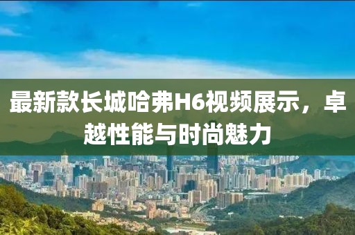 最新款長(zhǎng)城哈弗H6視頻展示，卓越性能與時(shí)尚魅力