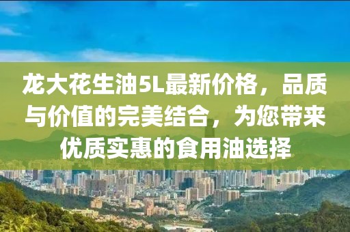 龍大花生油5L最新價格，品質(zhì)與價值的完美結(jié)合，為您帶來優(yōu)質(zhì)實惠的食用油選擇