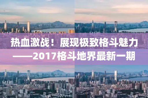 熱血激戰(zhàn)！展現(xiàn)極致格斗魅力——2017格斗地界最新一期