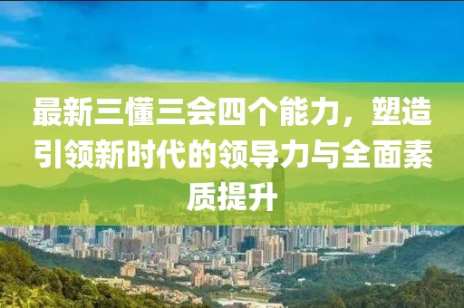 最新三懂三會四個能力，塑造引領(lǐng)新時代的領(lǐng)導(dǎo)力與全面素質(zhì)提升