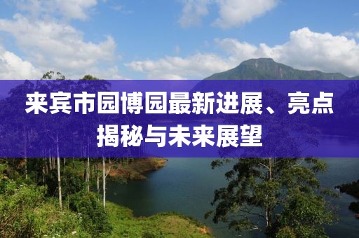 來賓市園博園最新進(jìn)展、亮點(diǎn)揭秘與未來展望