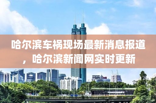 哈爾濱車禍現場最新消息報道，哈爾濱新聞網實時更新