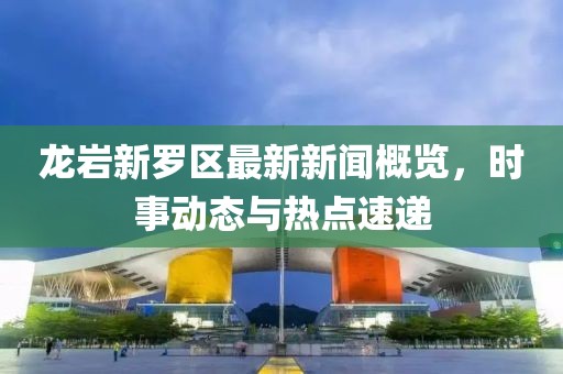 龍巖新羅區(qū)最新新聞概覽，時(shí)事動(dòng)態(tài)與熱點(diǎn)速遞