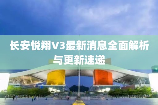 長安悅翔V3最新消息全面解析與更新速遞
