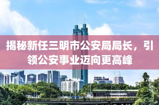 揭秘新任三明市公安局局長(zhǎng)，引領(lǐng)公安事業(yè)邁向更高峰