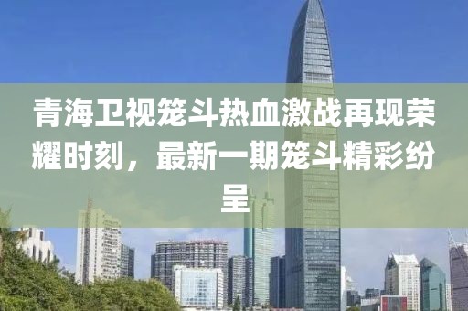青海衛(wèi)視籠斗熱血激戰(zhàn)再現(xiàn)榮耀時(shí)刻，最新一期籠斗精彩紛呈