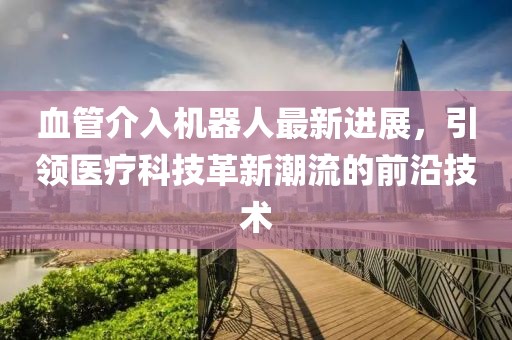 血管介入機(jī)器人最新進(jìn)展，引領(lǐng)醫(yī)療科技革新潮流的前沿技術(shù)