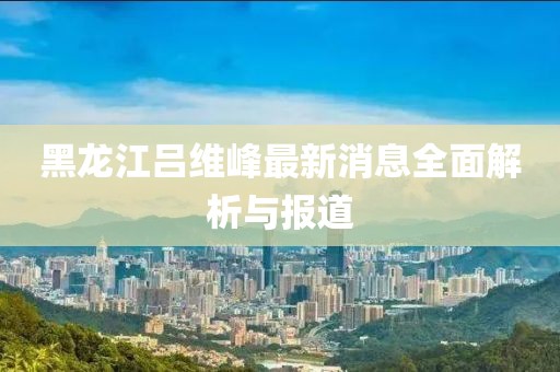 黑龍江呂維峰最新消息全面解析與報道