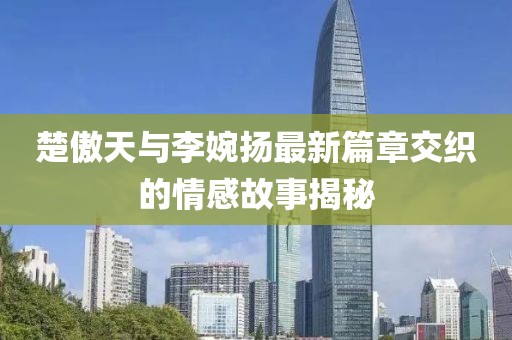 楚傲天與李婉揚最新篇章交織的情感故事揭秘