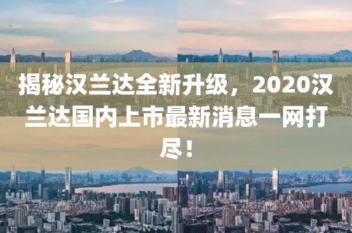 揭秘漢蘭達(dá)全新升級(jí)，2020漢蘭達(dá)國內(nèi)上市最新消息一網(wǎng)打盡！