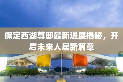 保定西湖尊邸最新進展揭秘，開啟未來人居新篇章