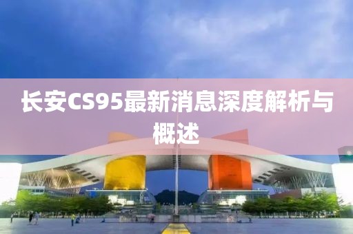 長(zhǎng)安CS95最新消息深度解析與概述