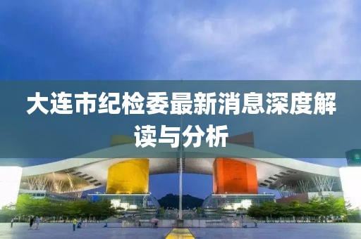 大連市紀(jì)檢委最新消息深度解讀與分析