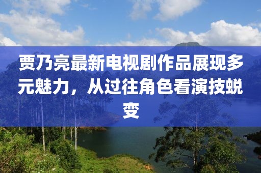 賈乃亮最新電視劇作品展現(xiàn)多元魅力，從過往角色看演技蛻變