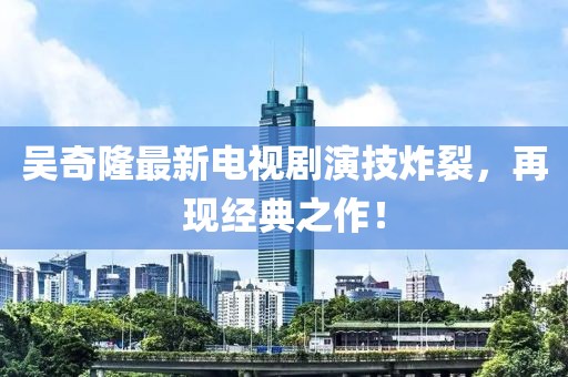 吳奇隆最新電視劇演技炸裂，再現(xiàn)經(jīng)典之作！