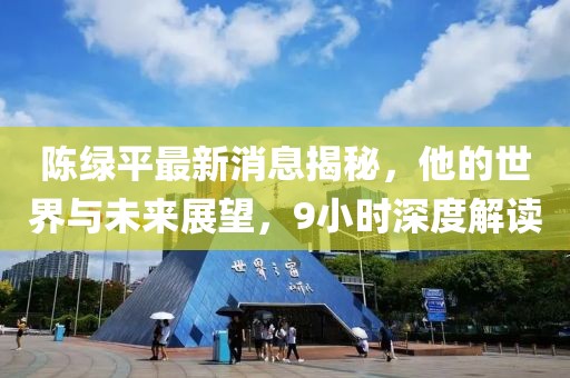 陳綠平最新消息揭秘，他的世界與未來展望，9小時深度解讀