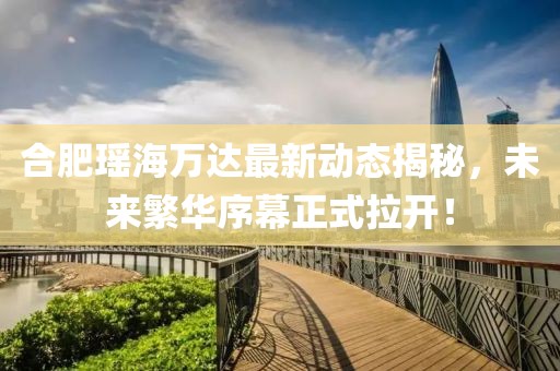 合肥瑤海萬達(dá)最新動(dòng)態(tài)揭秘，未來繁華序幕正式拉開！