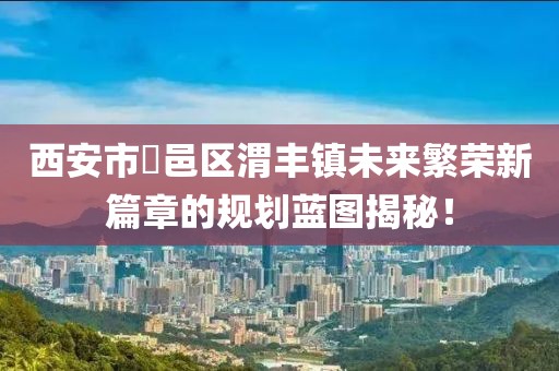西安市鄠邑區(qū)渭豐鎮(zhèn)未來(lái)繁榮新篇章的規(guī)劃藍(lán)圖揭秘！