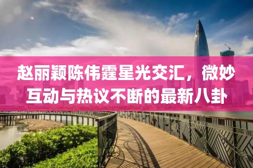 趙麗穎陳偉霆星光交匯，微妙互動(dòng)與熱議不斷的最新八卦