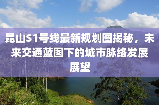 昆山S1號線最新規(guī)劃圖揭秘，未來交通藍(lán)圖下的城市脈絡(luò)發(fā)展展望