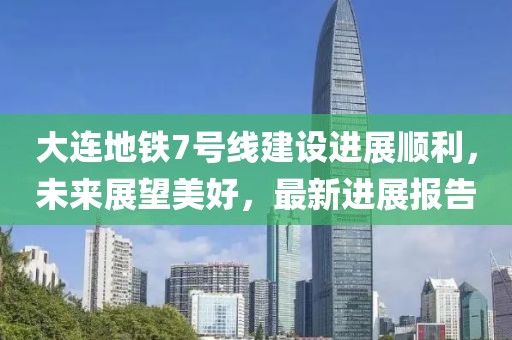 大連地鐵7號線建設(shè)進展順利，未來展望美好，最新進展報告