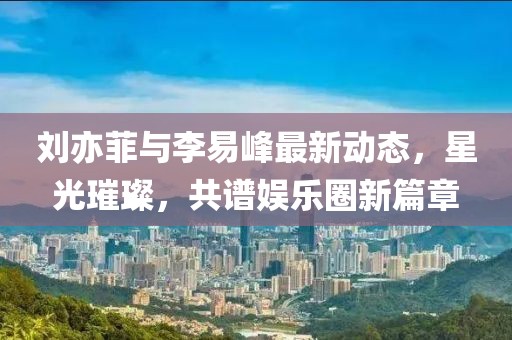 劉亦菲與李易峰最新動態(tài)，星光璀璨，共譜娛樂圈新篇章