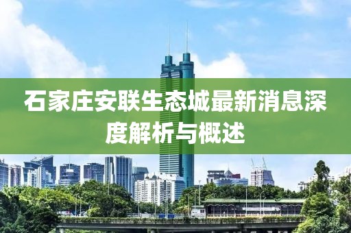 石家莊安聯(lián)生態(tài)城最新消息深度解析與概述
