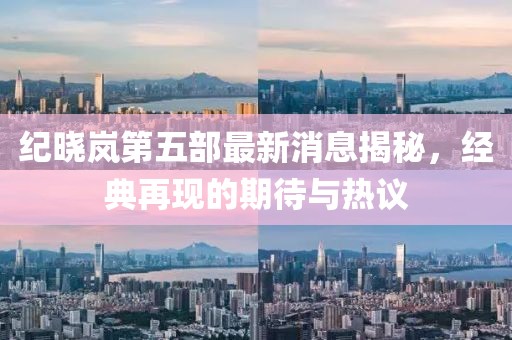 紀(jì)曉嵐第五部最新消息揭秘，經(jīng)典再現(xiàn)的期待與熱議