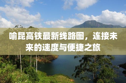 喻昆高鐵最新線路圖，連接未來的速度與便捷之旅