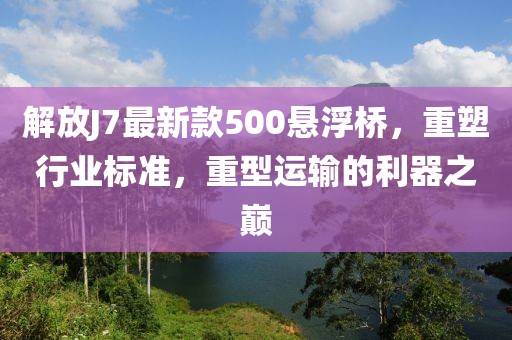 解放J7最新款500懸浮橋，重塑行業(yè)標(biāo)準(zhǔn)，重型運(yùn)輸?shù)睦髦畮p