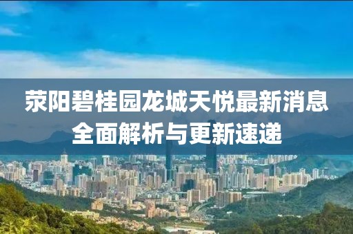 滎陽(yáng)碧桂園龍城天悅最新消息全面解析與更新速遞