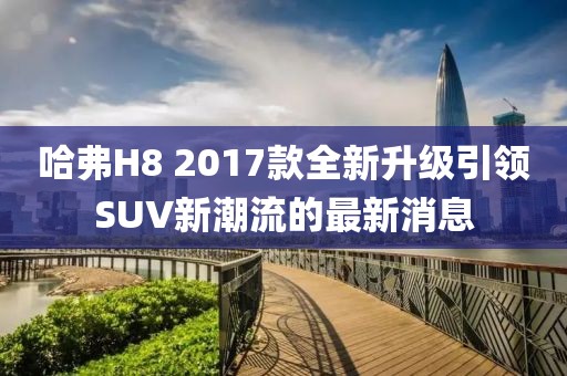 哈弗H8 2017款全新升級(jí)引領(lǐng)SUV新潮流的最新消息