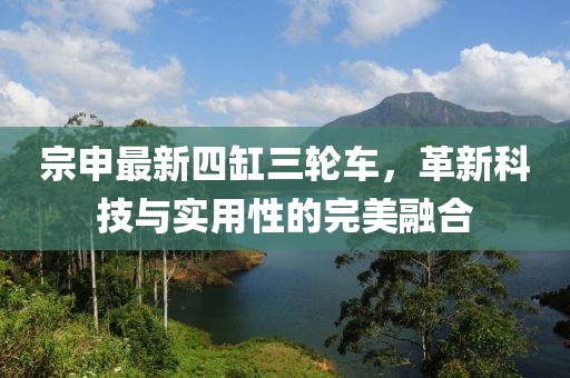 宗申最新四缸三輪車(chē)，革新科技與實(shí)用性的完美融合
