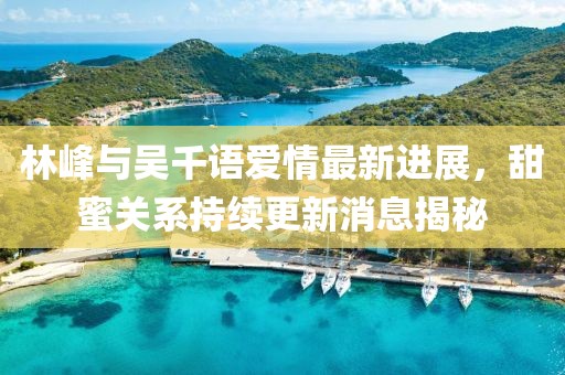 林峰與吳千語愛情最新進(jìn)展，甜蜜關(guān)系持續(xù)更新消息揭秘