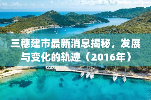 三穗建市最新消息揭秘，發(fā)展與變化的軌跡（2016年）