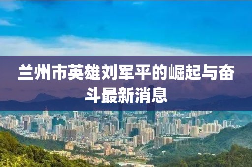 蘭州市英雄劉軍平的崛起與奮斗最新消息