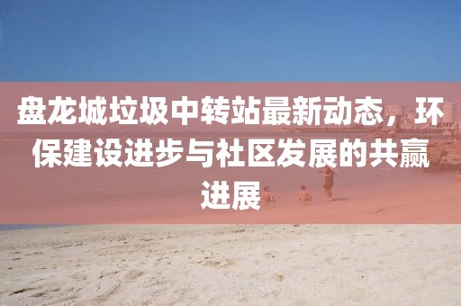 盤龍城垃圾中轉(zhuǎn)站最新動態(tài)，環(huán)保建設進步與社區(qū)發(fā)展的共贏進展