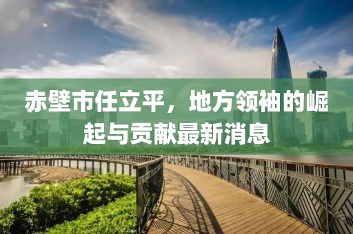 赤壁市任立平，地方領(lǐng)袖的崛起與貢獻(xiàn)最新消息