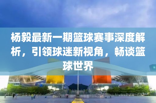 楊毅最新一期籃球賽事深度解析，引領(lǐng)球迷新視角，暢談籃球世界