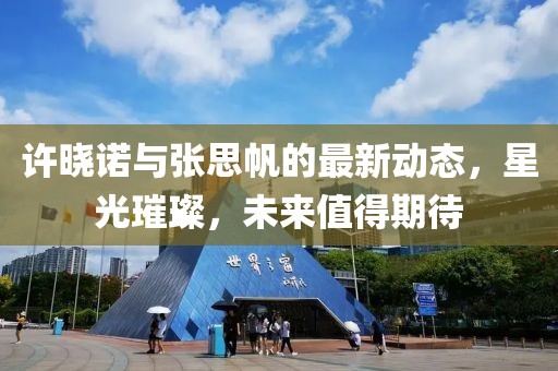 許曉諾與張思帆的最新動(dòng)態(tài)，星光璀璨，未來值得期待