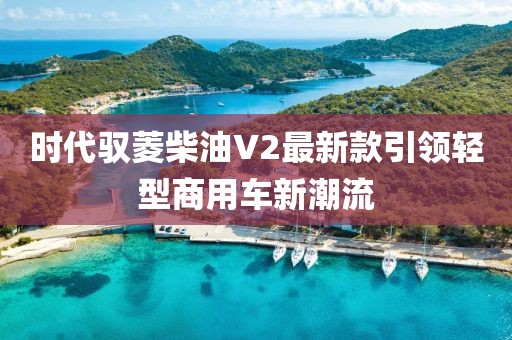 時代馭菱柴油V2最新款引領(lǐng)輕型商用車新潮流