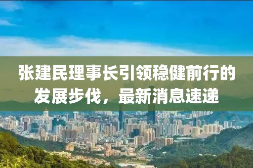 張建民理事長引領(lǐng)穩(wěn)健前行的發(fā)展步伐，最新消息速遞