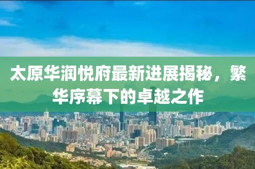 太原華潤(rùn)悅府最新進(jìn)展揭秘，繁華序幕下的卓越之作