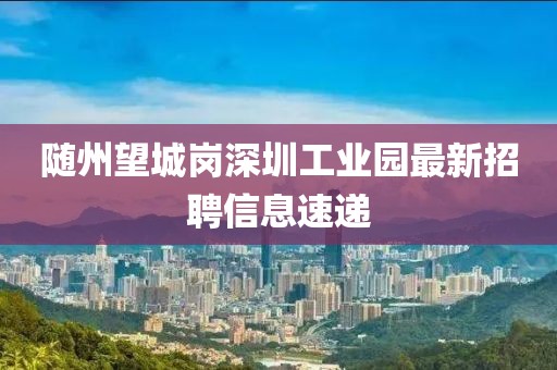 隨州望城崗深圳工業(yè)園最新招聘信息速遞