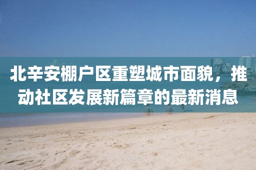 北辛安棚戶區(qū)重塑城市面貌，推動(dòng)社區(qū)發(fā)展新篇章的最新消息