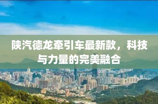 陜汽德龍牽引車最新款，科技與力量的完美融合