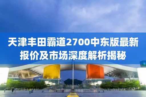 天津豐田霸道2700中東版最新報(bào)價(jià)及市場(chǎng)深度解析揭秘